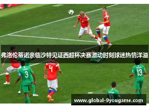 弗洛伦蒂诺亲临沙特见证西超杯决赛激动时刻球迷热情洋溢