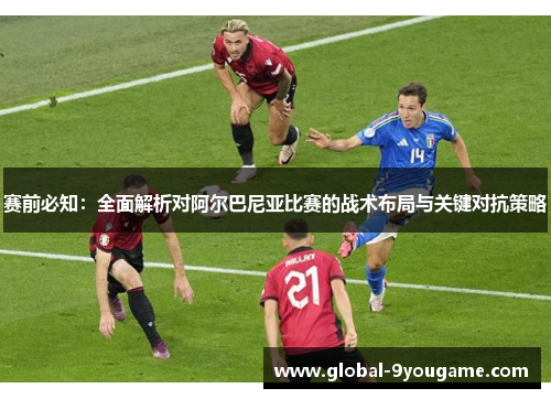 赛前必知：全面解析对阿尔巴尼亚比赛的战术布局与关键对抗策略